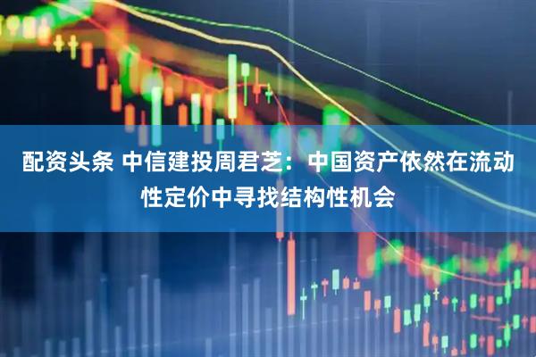 配资头条 中信建投周君芝：中国资产依然在流动性定价中寻找结构性机会