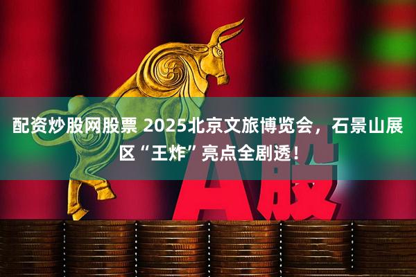 配资炒股网股票 2025北京文旅博览会，石景山展区“王炸”亮点全剧透！