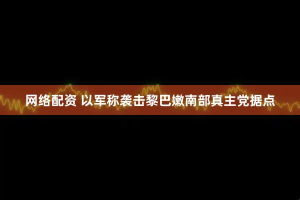 网络配资 以军称袭击黎巴嫩南部真主党据点