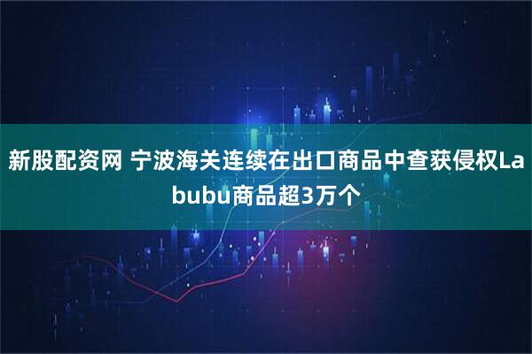 新股配资网 宁波海关连续在出口商品中查获侵权Labubu商品超3万个