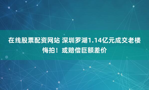 在线股票配资网站 深圳罗湖1.14亿元成交老楼悔拍！或赔偿巨额差价