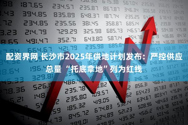 配资界网 长沙市2025年供地计划发布：严控供应总量 “托底拿地”列为红线