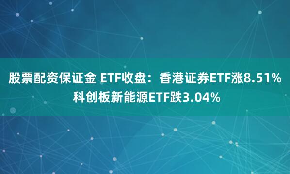 股票配资保证金 ETF收盘：香港证券ETF涨8.51% 科创板新能源ETF跌3.04%