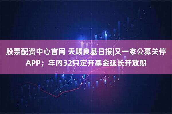 股票配资中心官网 天赐良基日报|又一家公募关停APP；年内32只定开基金延长开放期