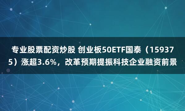 专业股票配资炒股 创业板50ETF国泰（159375）涨超3.6%，改革预期提振科技企业融资前景