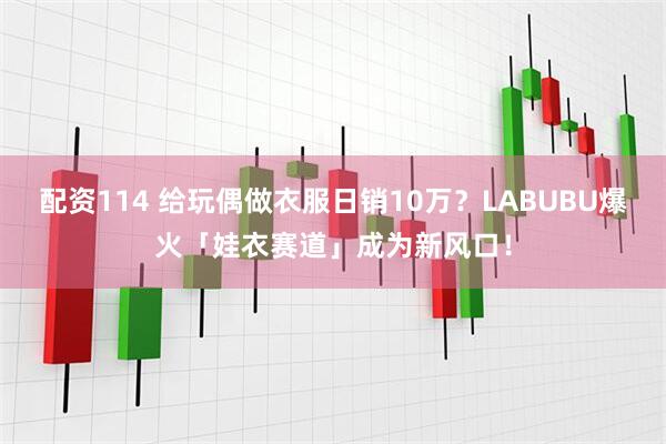 配资114 给玩偶做衣服日销10万？LABUBU爆火「娃衣赛道」成为新风口！