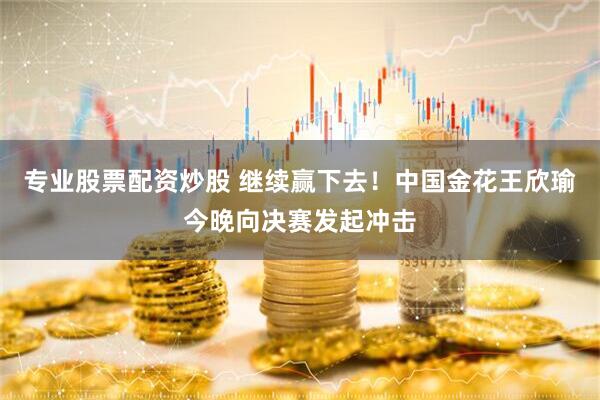 专业股票配资炒股 继续赢下去！中国金花王欣瑜今晚向决赛发起冲击