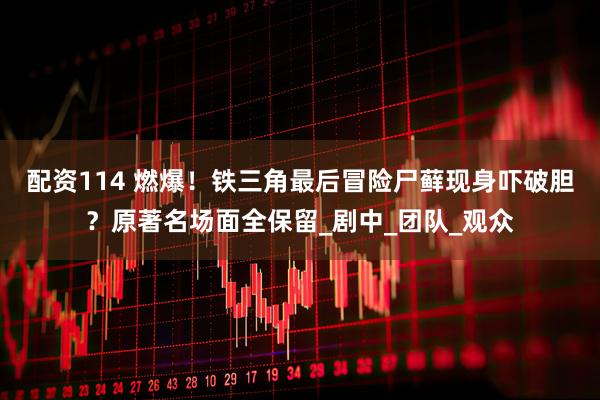 配资114 燃爆！铁三角最后冒险尸藓现身吓破胆？原著名场面全保留_剧中_团队_观众