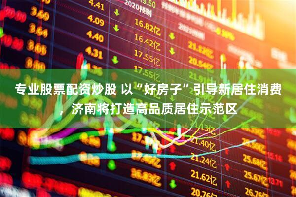 专业股票配资炒股 以“好房子”引导新居住消费，济南将打造高品质居住示范区