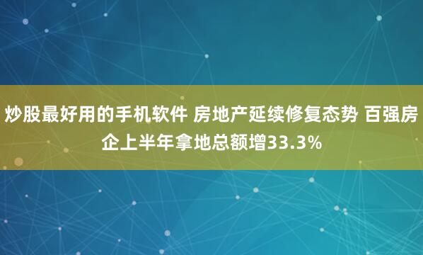 炒股最好用的手机软件 房地产延续修复态势 百强房企上半年拿地总额增33.3%