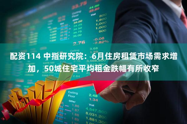 配资114 中指研究院：6月住房租赁市场需求增加，50城住宅平均租金跌幅有所收窄