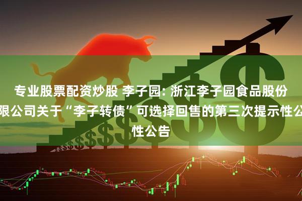 专业股票配资炒股 李子园: 浙江李子园食品股份有限公司关于“李子转债”可选择回售的第三次提示性公告