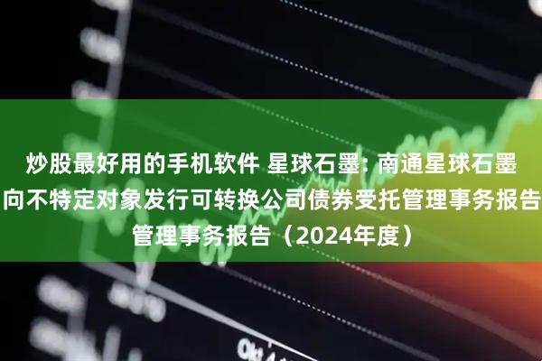 炒股最好用的手机软件 星球石墨: 南通星球石墨股份有限公司向不特定对象发行可转换公司债券受托管理事务报告（2024年度）