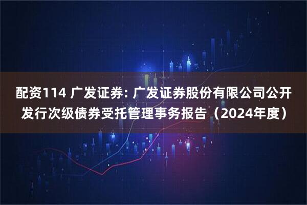 配资114 广发证券: 广发证券股份有限公司公开发行次级债券受托管理事务报告（2024年度）