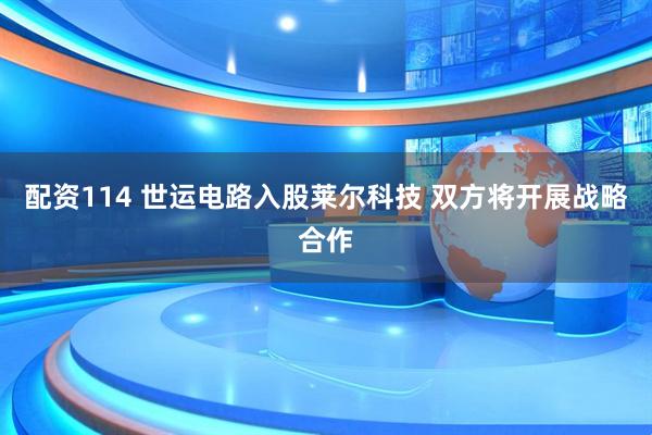 配资114 世运电路入股莱尔科技 双方将开展战略合作