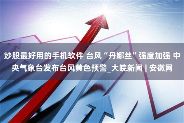 炒股最好用的手机软件 台风“丹娜丝”强度加强 中央气象台发布台风黄色预警_大皖新闻 | 安徽网