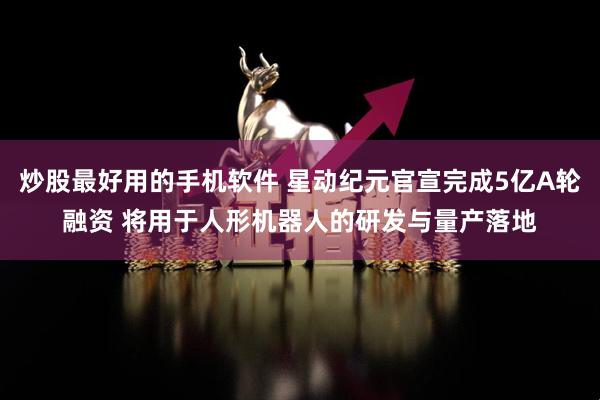 炒股最好用的手机软件 星动纪元官宣完成5亿A轮融资 将用于人形机器人的研发与量产落地