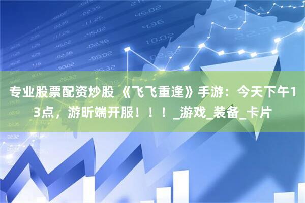 专业股票配资炒股 《飞飞重逢》手游：今天下午13点，游昕端开服！！！_游戏_装备_卡片