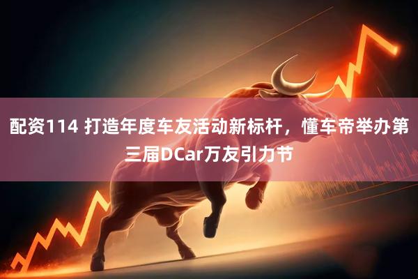 配资114 打造年度车友活动新标杆，懂车帝举办第三届DCar万友引力节