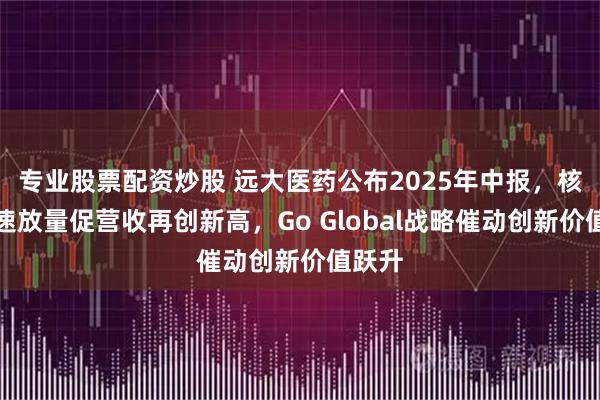 专业股票配资炒股 远大医药公布2025年中报，核药高速放量促营收再创新高，Go Global战略催动创新价值跃升