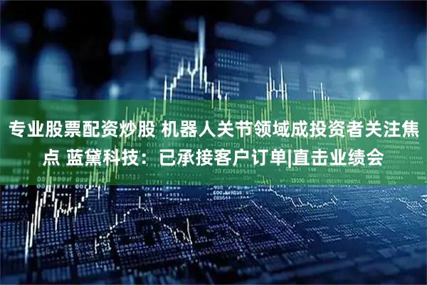 专业股票配资炒股 机器人关节领域成投资者关注焦点 蓝黛科技：已承接客户订单|直击业绩会