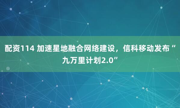 配资114 加速星地融合网络建设，信科移动发布“九万里计划2.0”