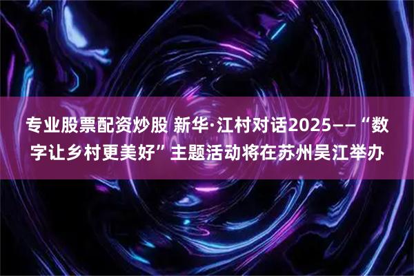 专业股票配资炒股 新华·江村对话2025——“数字让乡村更美好”主题活动将在苏州吴江举办