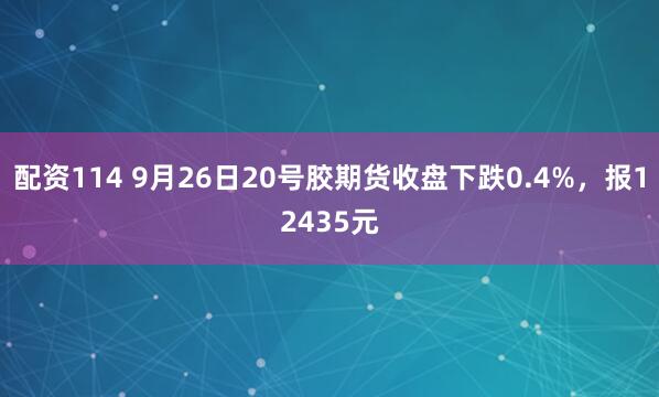配资114 9月26日20号胶期货收盘下跌0.4%,报12435元