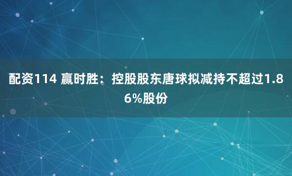 配资114 赢时胜:控股股东唐球拟减持不超过1.86%股份