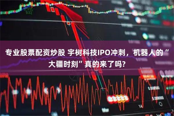 专业股票配资炒股 宇树科技IPO冲刺，机器人的“大疆时刻”真的来了吗?