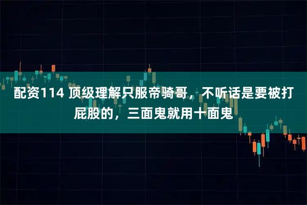 配资114 顶级理解只服帝骑哥,不听话是要被打屁股的,三面鬼就用十面鬼