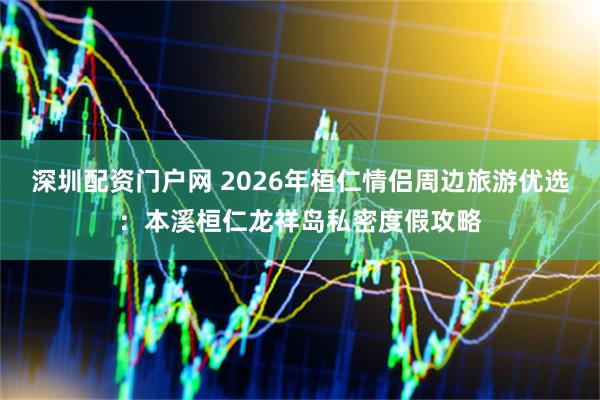 深圳配资门户网 2026年桓仁情侣周边旅游优选：本溪桓仁龙祥岛私密度假攻略