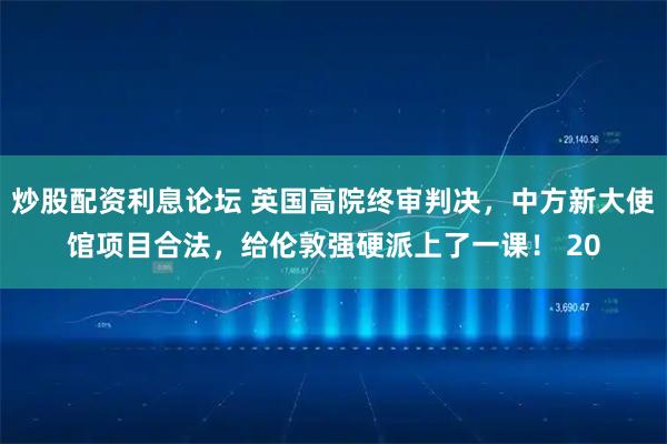 炒股配资利息论坛 英国高院终审判决，中方新大使馆项目合法，给伦敦强硬派上了一课！ 20