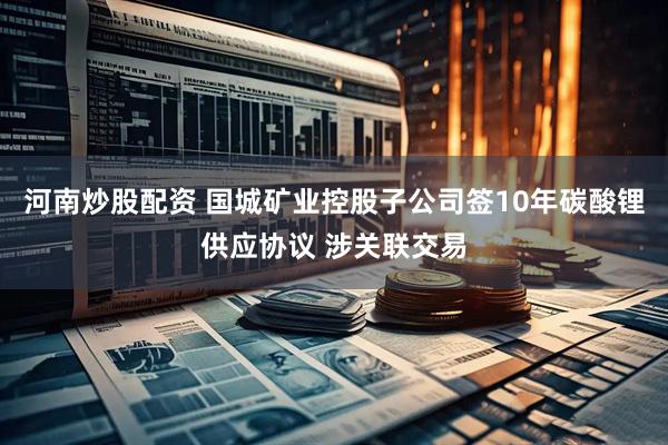 河南炒股配资 国城矿业控股子公司签10年碳酸锂供应协议 涉关联交易