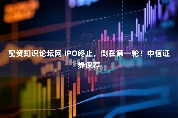 配资知识论坛网 IPO终止，倒在第一轮！中信证券保荐