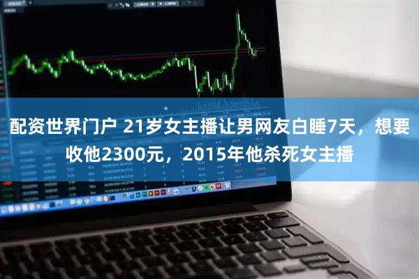 配资世界门户 21岁女主播让男网友白睡7天，想要收他2300元，2015年他杀死女主播