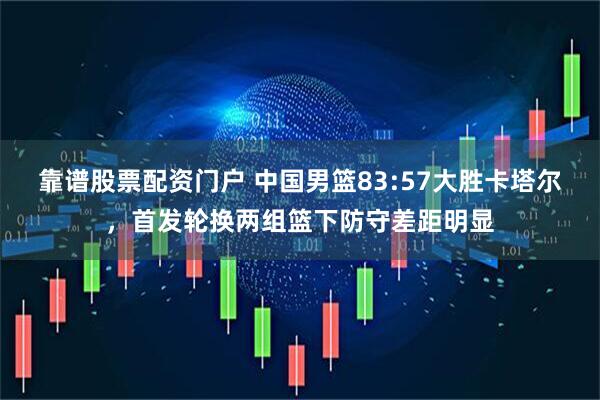靠谱股票配资门户 中国男篮83:57大胜卡塔尔，首发轮换两组篮下防守差距明显