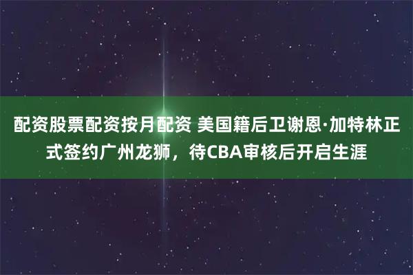 配资股票配资按月配资 美国籍后卫谢恩·加特林正式签约广州龙狮，待CBA审核后开启生涯