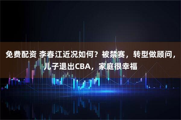 免费配资 李春江近况如何？被禁赛，转型做顾问，儿子退出CBA，家庭很幸福