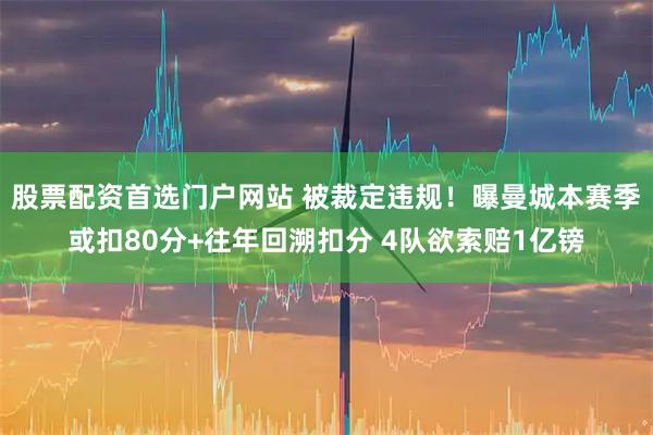 股票配资首选门户网站 被裁定违规！曝曼城本赛季或扣80分+往年回溯扣分 4队欲索赔1亿镑