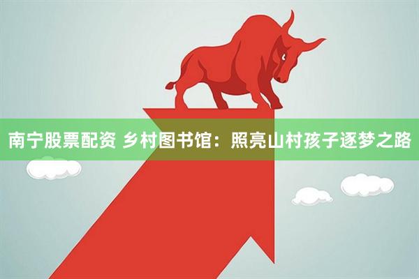 南宁股票配资 乡村图书馆：照亮山村孩子逐梦之路