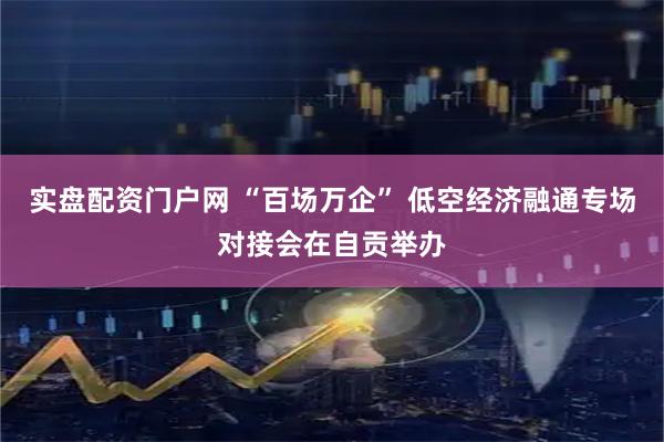实盘配资门户网 “百场万企” 低空经济融通专场对接会在自贡举办